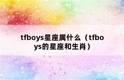 tfboys星座属什么（tfboys的星座和生肖）