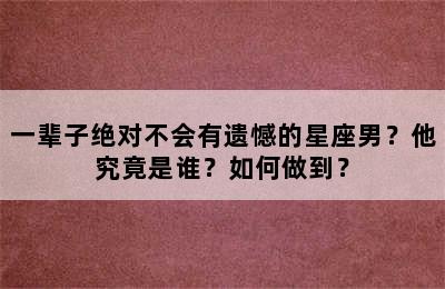 一辈子绝对不会有遗憾的星座男？他究竟是谁？如何做到？