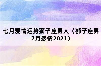 七月爱情运势狮子座男人（狮子座男7月感情2021）