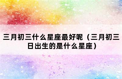 三月初三什么星座最好呢（三月初三日出生的是什么星座）