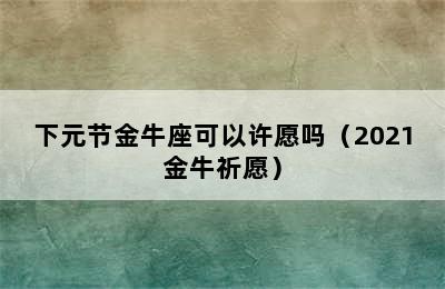 下元节金牛座可以许愿吗（2021金牛祈愿）