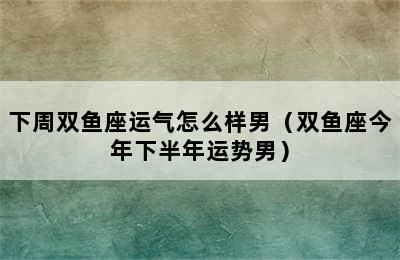 下周双鱼座运气怎么样男（双鱼座今年下半年运势男）