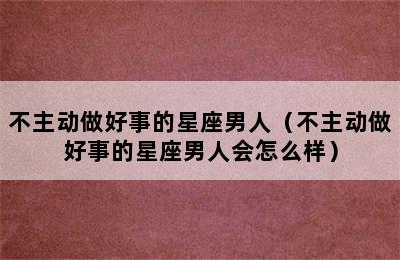 不主动做好事的星座男人（不主动做好事的星座男人会怎么样）