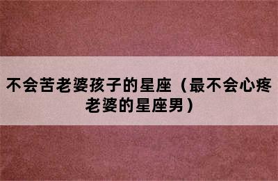 不会苦老婆孩子的星座（最不会心疼老婆的星座男）