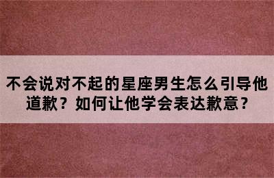 不会说对不起的星座男生怎么引导他道歉？如何让他学会表达歉意？