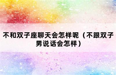 不和双子座聊天会怎样呢（不跟双子男说话会怎样）