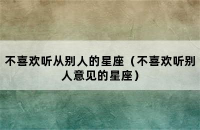 不喜欢听从别人的星座（不喜欢听别人意见的星座）