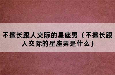 不擅长跟人交际的星座男（不擅长跟人交际的星座男是什么）