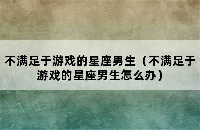 不满足于游戏的星座男生（不满足于游戏的星座男生怎么办）