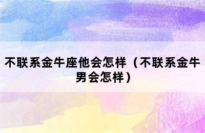 不联系金牛座他会怎样（不联系金牛男会怎样）