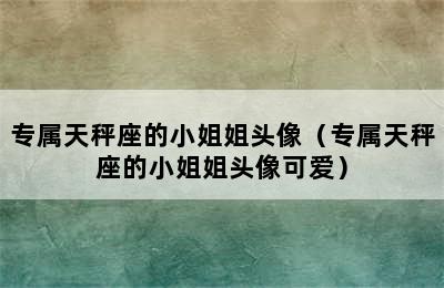 专属天秤座的小姐姐头像（专属天秤座的小姐姐头像可爱）