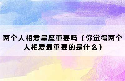 两个人相爱星座重要吗（你觉得两个人相爱最重要的是什么）