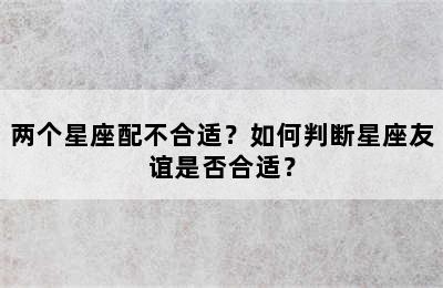 两个星座配不合适？如何判断星座友谊是否合适？