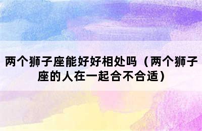 两个狮子座能好好相处吗（两个狮子座的人在一起合不合适）