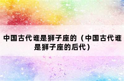 中国古代谁是狮子座的（中国古代谁是狮子座的后代）