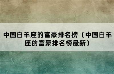 中国白羊座的富豪排名榜（中国白羊座的富豪排名榜最新）