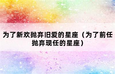 为了新欢抛弃旧爱的星座（为了前任抛弃现任的星座）