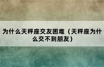 为什么天秤座交友困难（天秤座为什么交不到朋友）