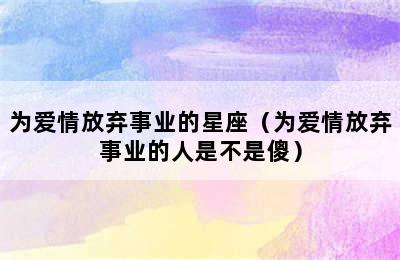 为爱情放弃事业的星座（为爱情放弃事业的人是不是傻）