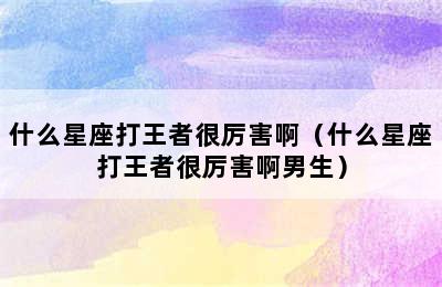 什么星座打王者很厉害啊（什么星座打王者很厉害啊男生）