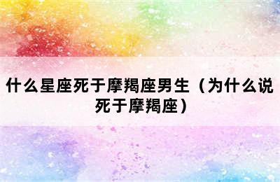 什么星座死于摩羯座男生（为什么说死于摩羯座）