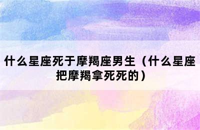 什么星座死于摩羯座男生（什么星座把摩羯拿死死的）