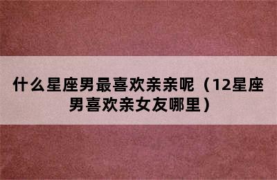 什么星座男最喜欢亲亲呢（12星座男喜欢亲女友哪里）