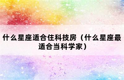 什么星座适合住科技房（什么星座最适合当科学家）