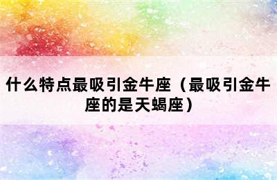 什么特点最吸引金牛座（最吸引金牛座的是天蝎座）