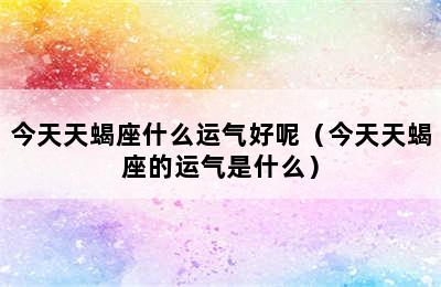 今天天蝎座什么运气好呢（今天天蝎座的运气是什么）