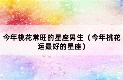 今年桃花常旺的星座男生（今年桃花运最好的星座）