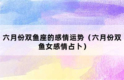 六月份双鱼座的感情运势（六月份双鱼女感情占卜）