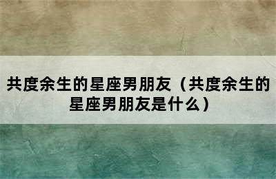 共度余生的星座男朋友（共度余生的星座男朋友是什么）