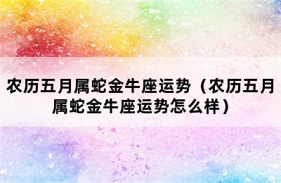 农历五月属蛇金牛座运势（农历五月属蛇金牛座运势怎么样）