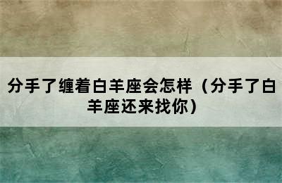 分手了缠着白羊座会怎样（分手了白羊座还来找你）