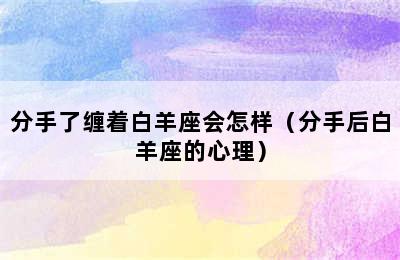 分手了缠着白羊座会怎样（分手后白羊座的心理）