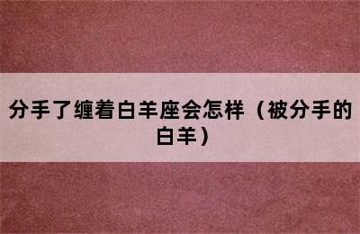 分手了缠着白羊座会怎样（被分手的白羊）