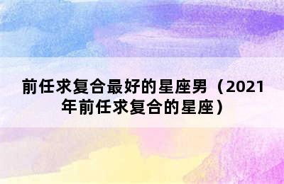 前任求复合最好的星座男（2021年前任求复合的星座）