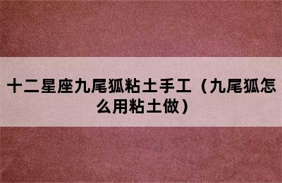 十二星座九尾狐粘土手工（九尾狐怎么用粘土做）