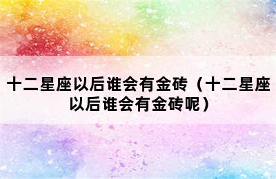 十二星座以后谁会有金砖（十二星座以后谁会有金砖呢）