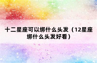 十二星座可以绑什么头发（12星座绑什么头发好看）