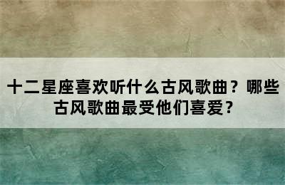 十二星座喜欢听什么古风歌曲？哪些古风歌曲最受他们喜爱？