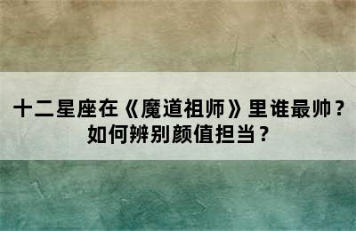 十二星座在《魔道祖师》里谁最帅？如何辨别颜值担当？