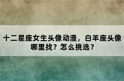 十二星座女生头像动漫，白羊座头像哪里找？怎么挑选？