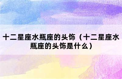 十二星座水瓶座的头饰（十二星座水瓶座的头饰是什么）