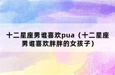 十二星座男谁喜欢pua（十二星座男谁喜欢胖胖的女孩子）