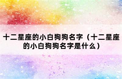 十二星座的小白狗狗名字（十二星座的小白狗狗名字是什么）