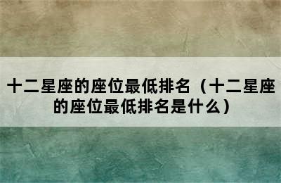 十二星座的座位最低排名（十二星座的座位最低排名是什么）