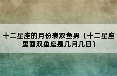 十二星座的月份表双鱼男（十二星座里面双鱼座是几月几日）