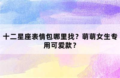 十二星座表情包哪里找？萌萌女生专用可爱款？